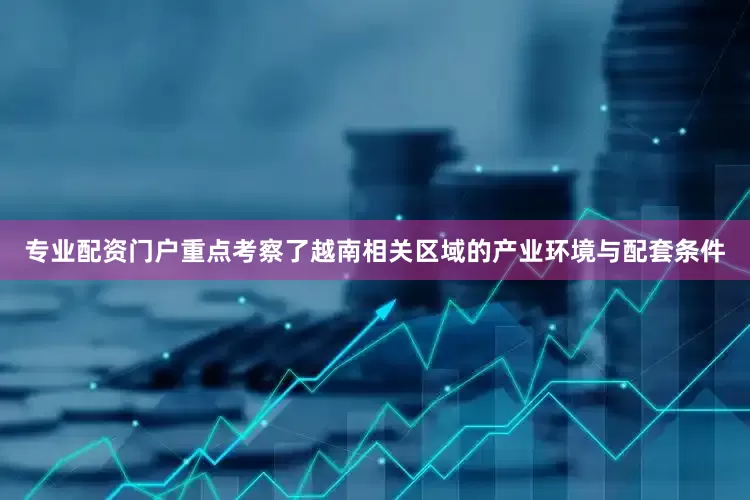 专业配资门户重点考察了越南相关区域的产业环境与配套条件