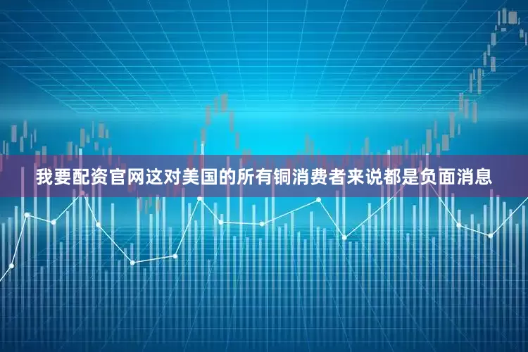 我要配资官网这对美国的所有铜消费者来说都是负面消息