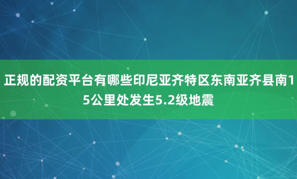 正规的配资平台有哪些印尼亚齐特区东南亚齐县南15公里处发生5.2级地震