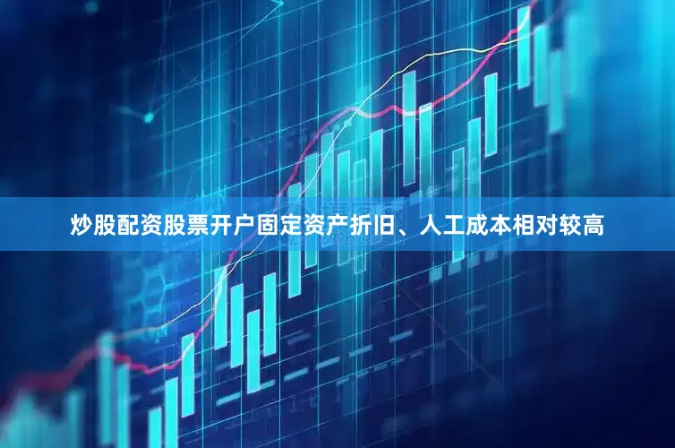 炒股配资股票开户固定资产折旧、人工成本相对较高