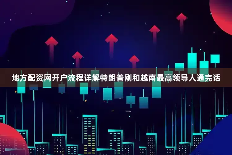 地方配资网开户流程详解特朗普刚和越南最高领导人通完话