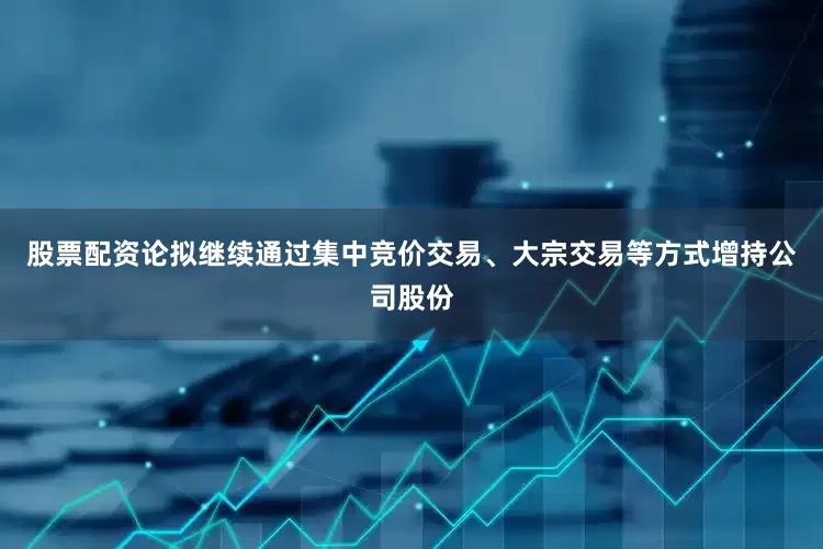 股票配资论拟继续通过集中竞价交易、大宗交易等方式增持公司股份