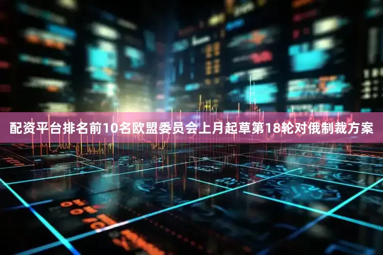 配资平台排名前10名　　欧盟委员会上月起草第18轮对俄制裁方案