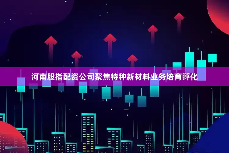 河南股指配资公司聚焦特种新材料业务培育孵化