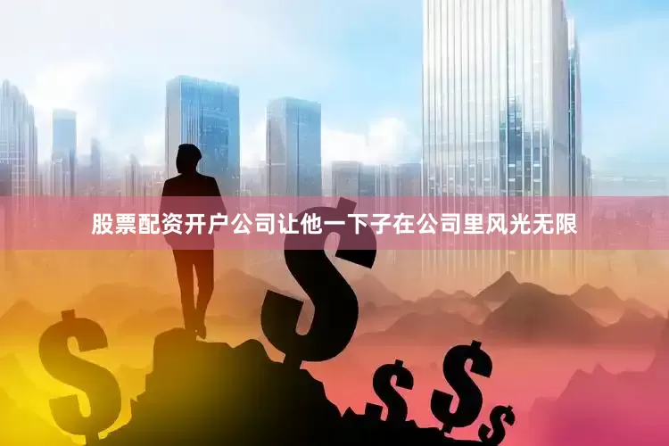 股票配资开户公司让他一下子在公司里风光无限