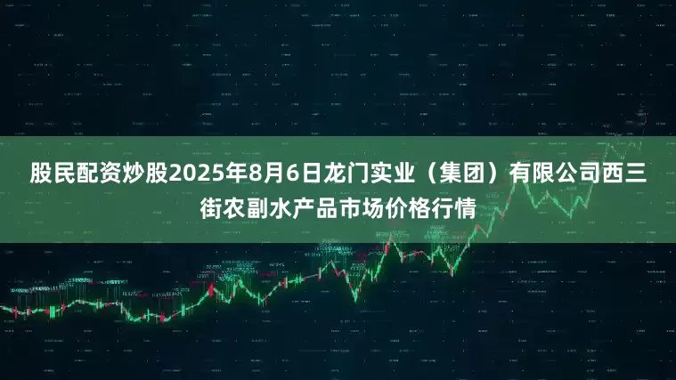 股民配资炒股2025年8月6日龙门实业(集团)有限公司西三街农副水产品市场价格行情
