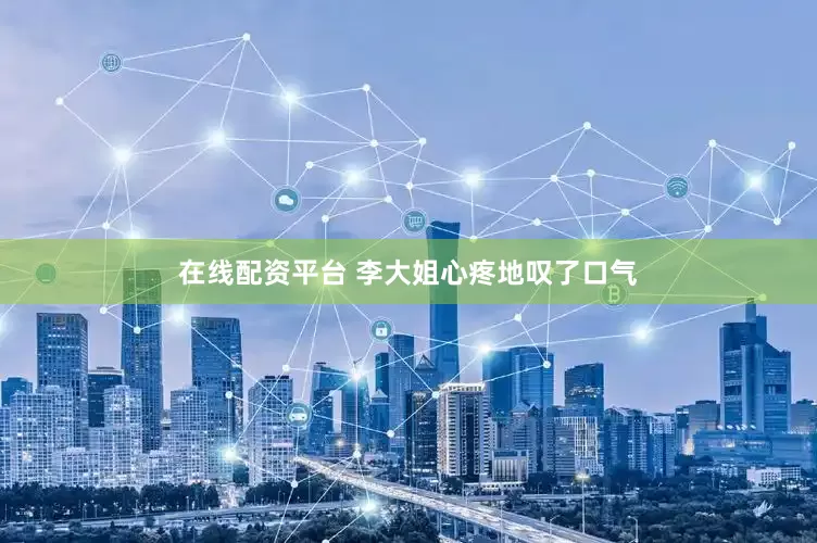 在线配资平台 李大姐心疼地叹了口气