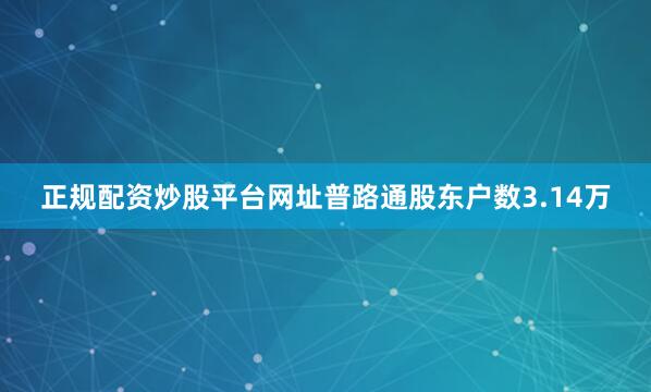 正规配资炒股平台网址普路通股东户数3.14万