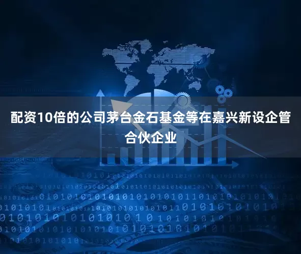 配资10倍的公司茅台金石基金等在嘉兴新设企管合伙企业