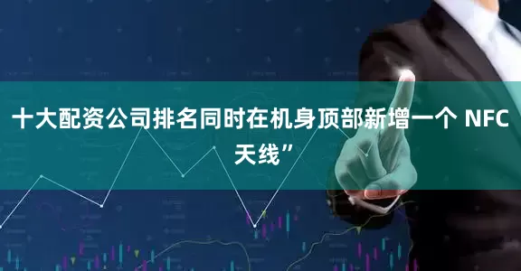 十大配资公司排名同时在机身顶部新增一个 NFC 天线”