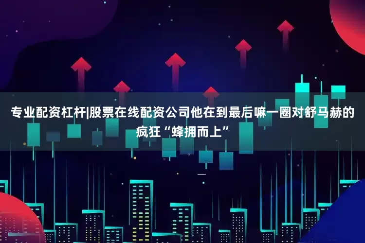 专业配资杠杆|股票在线配资公司他在到最后嘛一圈对舒马赫的疯狂“蜂拥而上”