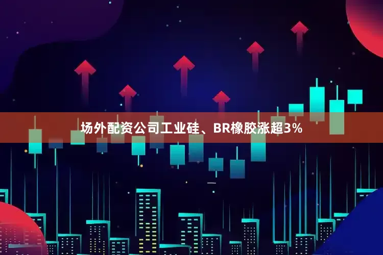 场外配资公司工业硅、BR橡胶涨超3%