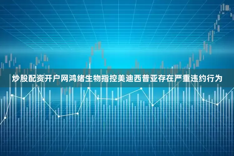 炒股配资开户网鸿绪生物指控美迪西普亚存在严重违约行为