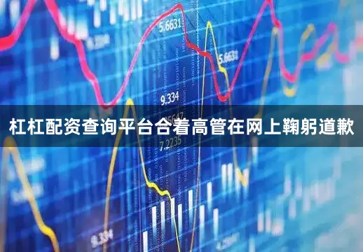 杠杠配资查询平台合着高管在网上鞠躬道歉
