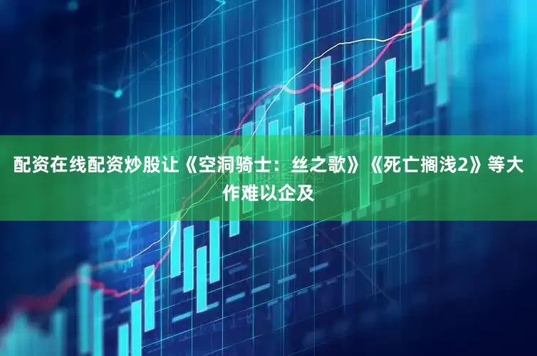 配资在线配资炒股让《空洞骑士：丝之歌》《死亡搁浅2》等大作难以企及