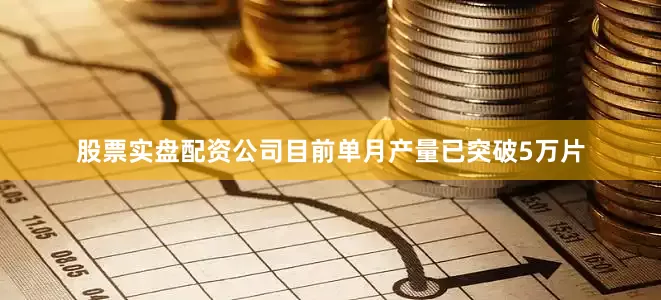 股票实盘配资公司目前单月产量已突破5万片
